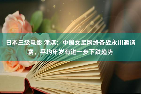 日本三级电影 津媒：中国女足网络备战永川邀请赛，平均年岁有进一步下跌趋势