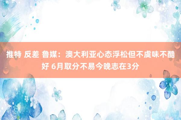 推特 反差 鲁媒：澳大利亚心态浮松但不虞味不酷好 6月取分不易今晚志在3分