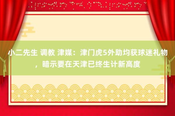 小二先生 调教 津媒：津门虎5外助均获球迷礼物，暗示要在天津已终生计新高度