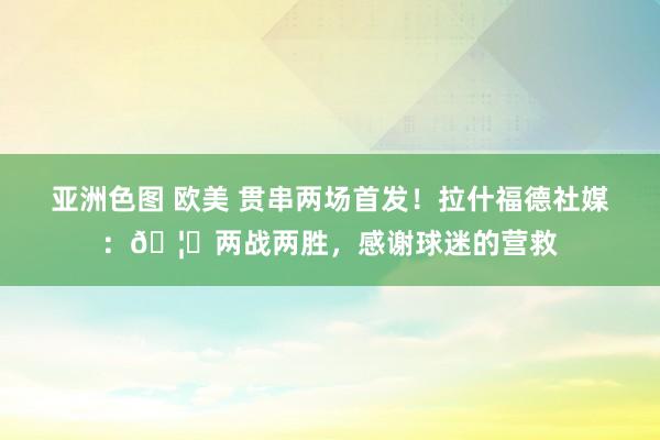 亚洲色图 欧美 贯串两场首发！拉什福德社媒：🦁两战两胜，感谢球迷的营救