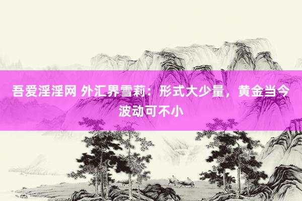 吾爱淫淫网 外汇界雪莉：形式大少量，黄金当今波动可不小