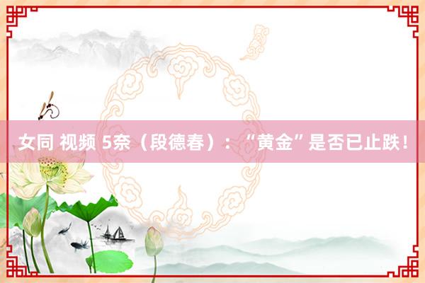 女同 视频 5奈（段德春）：“黄金”是否已止跌！