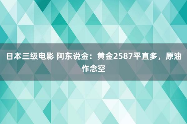 日本三级电影 阿东说金：黄金2587平直多，原油作念空
