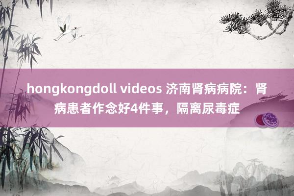 hongkongdoll videos 济南肾病病院：肾病患者作念好4件事，隔离尿毒症