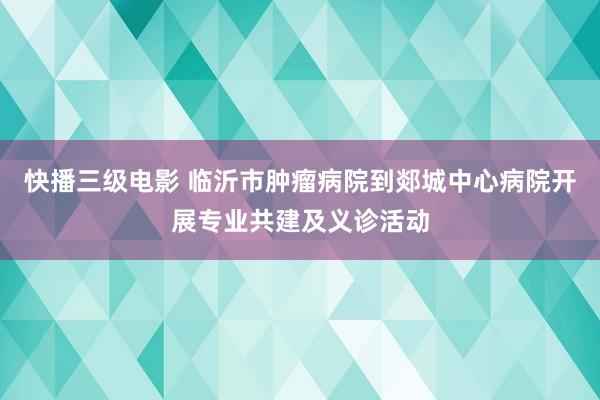 快播三级电影 临沂市肿瘤病院到郯城中心病院开展专业共建及义诊活动