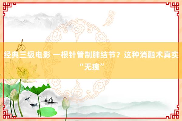 经典三级电影 一根针管制肺结节？这种消融术真实“无痕”