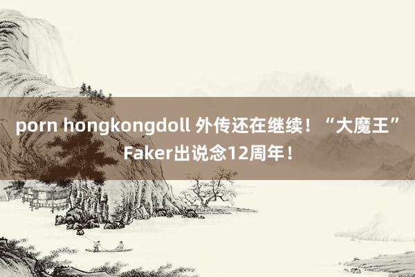 porn hongkongdoll 外传还在继续！“大魔王”Faker出说念12周年！