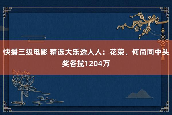 快播三级电影 精选大乐透人人：花荣、何尚同中头奖各揽1204万
