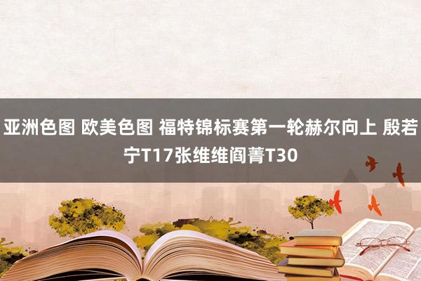亚洲色图 欧美色图 福特锦标赛第一轮赫尔向上 殷若宁T17张维维阎菁T30