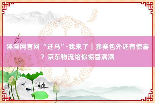淫淫网官网 “迁马”·我来了｜参赛包外还有惊喜？京东物流给你惊喜满满