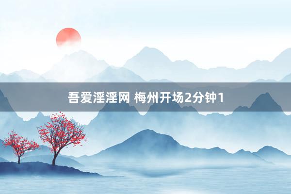 吾爱淫淫网 梅州开场2分钟1