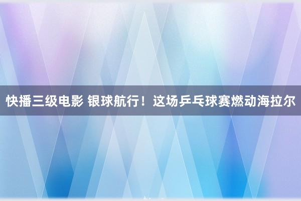快播三级电影 银球航行！这场乒乓球赛燃动海拉尔