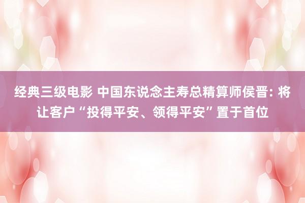 经典三级电影 中国东说念主寿总精算师侯晋: 将让客户“投得平安、领得平安”置于首位