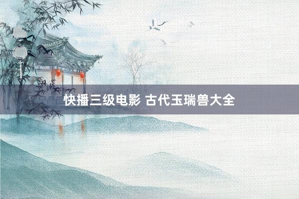 快播三级电影 古代玉瑞兽大全
