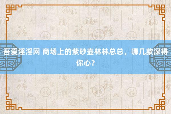 吾爱淫淫网 商场上的紫砂壶林林总总，哪几款深得你心？
