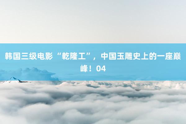 韩国三级电影 “乾隆工”，中国玉雕史上的一座巅峰！04