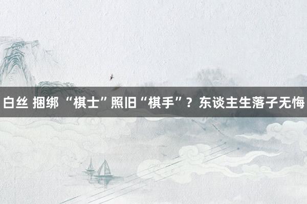 白丝 捆绑 “棋士”照旧“棋手”？东谈主生落子无悔