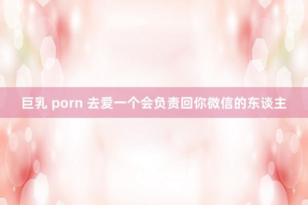 巨乳 porn 去爱一个会负责回你微信的东谈主