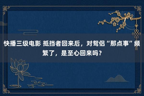 快播三级电影 抵挡者回来后，对鸳侣“那点事”频繁了，是至心回来吗？