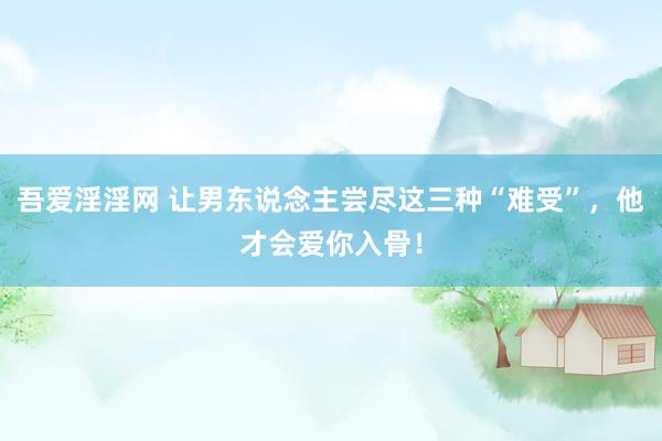吾爱淫淫网 让男东说念主尝尽这三种“难受”，他才会爱你入骨！