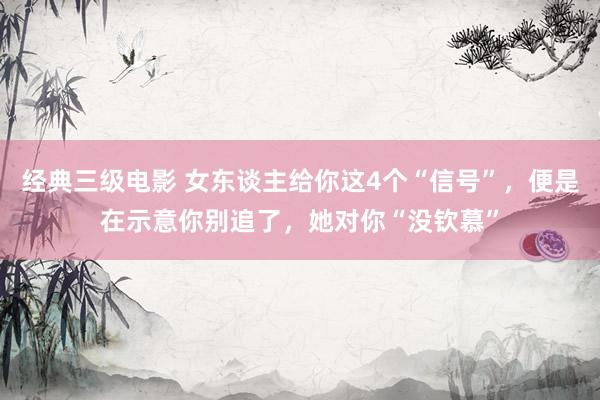 经典三级电影 女东谈主给你这4个“信号”，便是在示意你别追了，她对你“没钦慕”