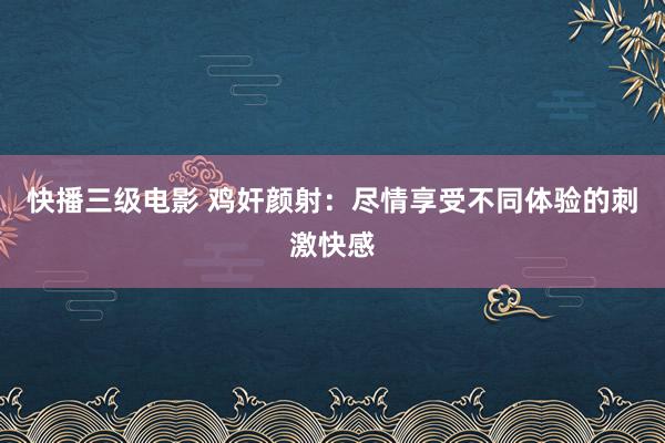 快播三级电影 鸡奸颜射：尽情享受不同体验的刺激快感