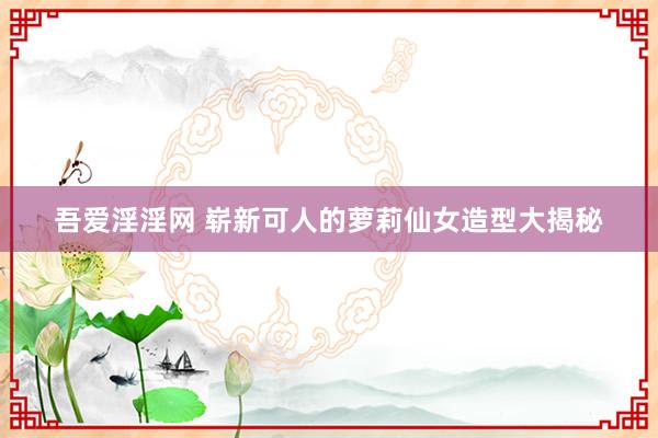 吾爱淫淫网 崭新可人的萝莉仙女造型大揭秘