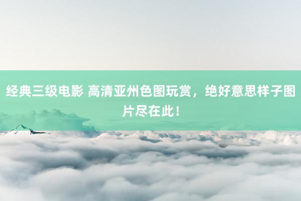 经典三级电影 高清亚州色图玩赏，绝好意思样子图片尽在此！