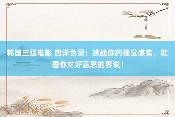 韩国三级电影 西洋色图：挑战你的视觉感官，颠覆你对好意思的界说！