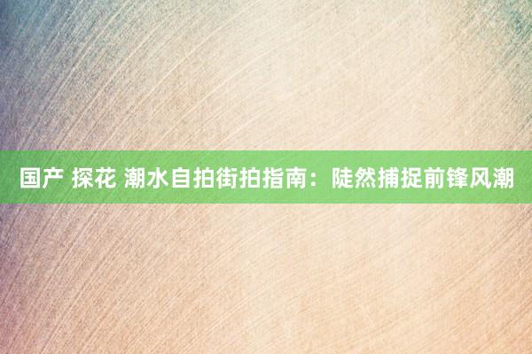 国产 探花 潮水自拍街拍指南：陡然捕捉前锋风潮