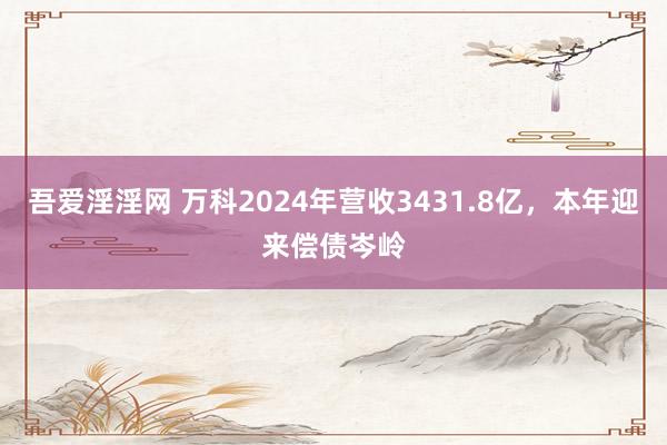 吾爱淫淫网 万科2024年营收3431.8亿，本年迎来偿债岑岭