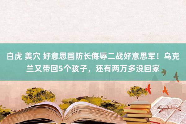 白虎 美穴 好意思国防长侮辱二战好意思军！乌克兰又带回5个孩子，还有两万多没回家