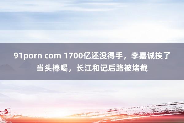91porn com 1700亿还没得手，李嘉诚挨了当头棒喝，长江和记后路被堵截