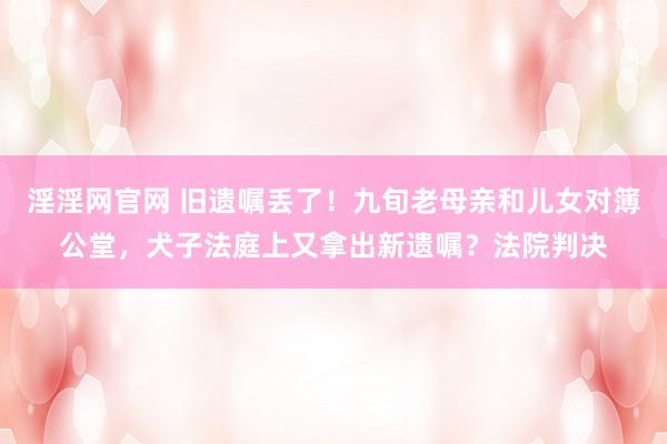 淫淫网官网 旧遗嘱丢了！九旬老母亲和儿女对簿公堂，犬子法庭上又拿出新遗嘱？法院判决
