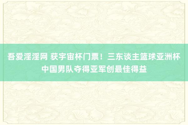 吾爱淫淫网 获宇宙杯门票！三东谈主篮球亚洲杯中国男队夺得亚军创最佳得益