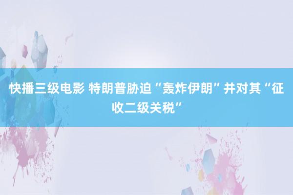 快播三级电影 特朗普胁迫“轰炸伊朗”并对其“征收二级关税”