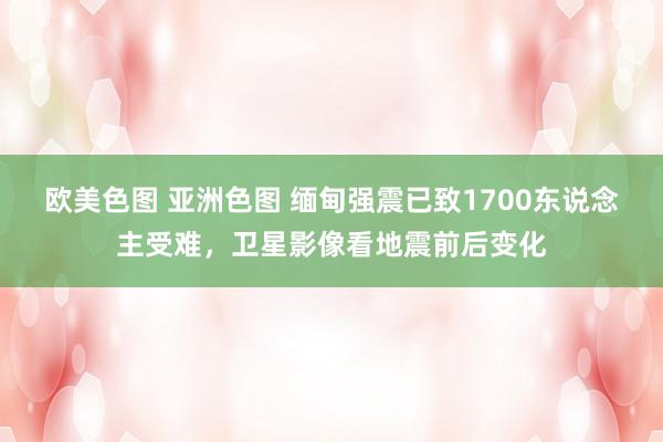 欧美色图 亚洲色图 缅甸强震已致1700东说念主受难，卫星影像看地震前后变化