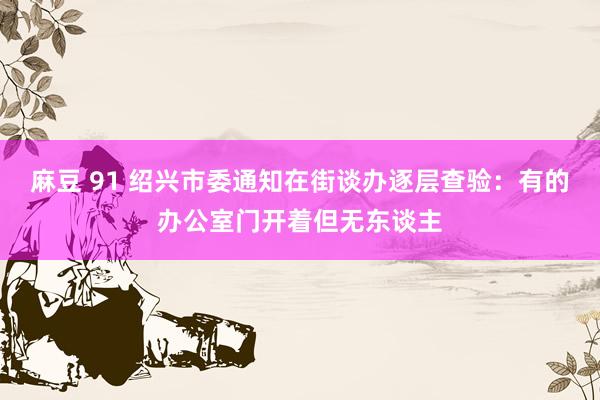 麻豆 91 绍兴市委通知在街谈办逐层查验：有的办公室门开着但无东谈主