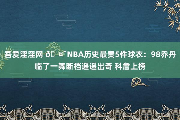 吾爱淫淫网 🤯NBA历史最贵5件球衣：98乔丹临了一舞断档遥遥出奇 科詹上榜