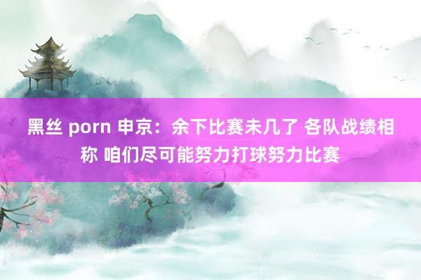 黑丝 porn 申京：余下比赛未几了 各队战绩相称 咱们尽可能努力打球努力比赛