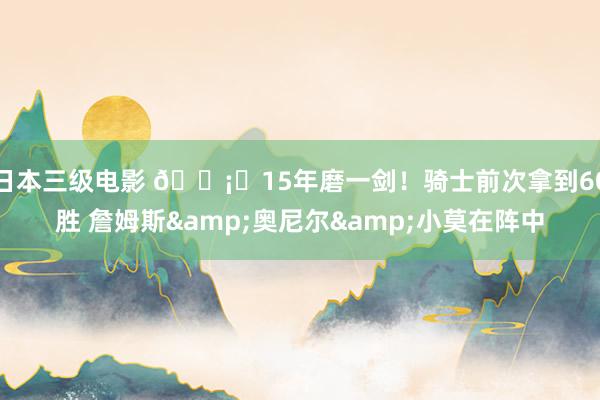 日本三级电影 🗡️15年磨一剑！骑士前次拿到60胜 詹姆斯&奥尼尔&小莫在阵中