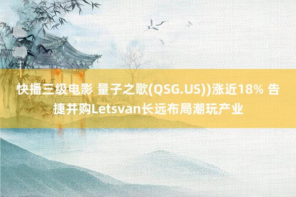 快播三级电影 量子之歌(QSG.US))涨近18% 告捷并购Letsvan长远布局潮玩产业