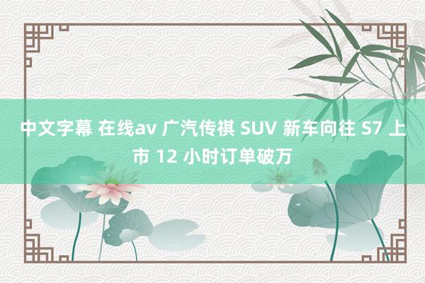 中文字幕 在线av 广汽传祺 SUV 新车向往 S7 上市 12 小时订单破万