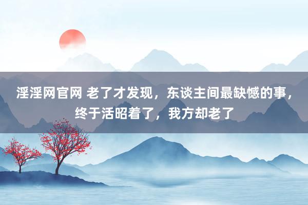 淫淫网官网 老了才发现，东谈主间最缺憾的事，终于活昭着了，我方却老了