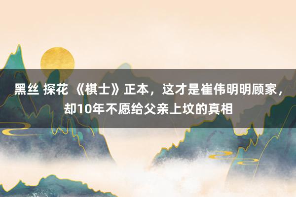 黑丝 探花 《棋士》正本，这才是崔伟明明顾家，却10年不愿给父亲上坟的真相