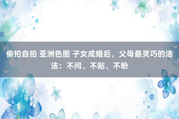 偷拍自拍 亚洲色图 子女成婚后，父母最灵巧的活法：不问、不贴、不盼