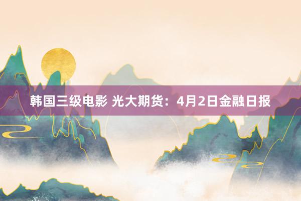 韩国三级电影 光大期货：4月2日金融日报