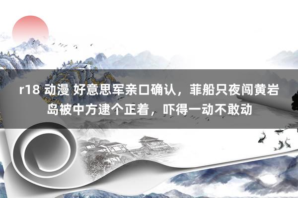 r18 动漫 好意思军亲口确认，菲船只夜闯黄岩岛被中方逮个正着，吓得一动不敢动