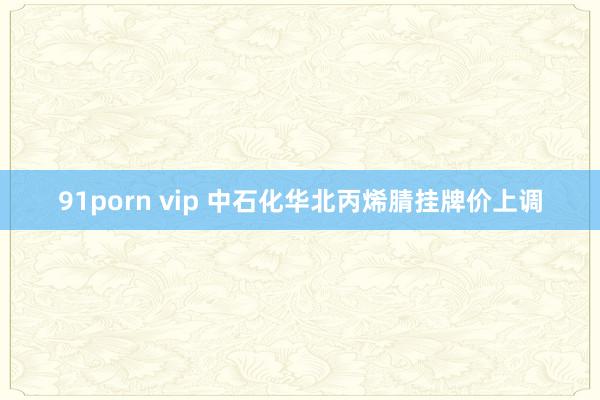 91porn vip 中石化华北丙烯腈挂牌价上调