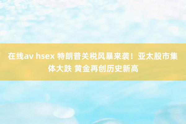 在线av hsex 特朗普关税风暴来袭！亚太股市集体大跌 黄金再创历史新高